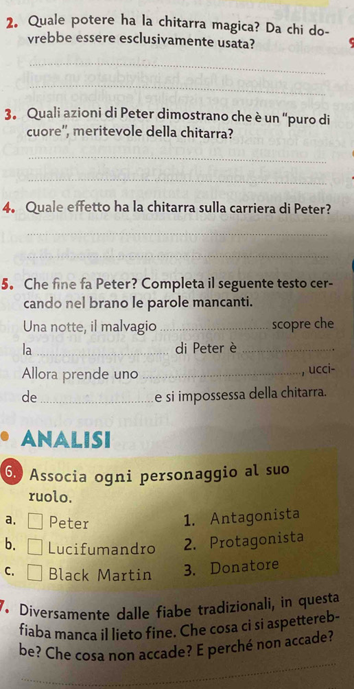 Quale potere ha la chitarra magica? Da chi do-
vrebbe essere esclusivamente usata?
_
_
3. Quali azioni di Peter dimostrano che è un “puro di
cuore'', meritevole della chitarra?
_
_
4. Quale effetto ha la chitarra sulla carriera di Peter?
_
_
5. Che fine fa Peter? Completa il seguente testo cer-
cando nel brano le parole mancanti.
Una notte, il malvagio _scopre che
la _di Peter è_
Allora prende uno _ucci-
de _e si impossessa della chitarra.
ANALISI
6. Associa ogni personaggio al suo
ruolo.
a. □ Peter
1. Antagonista
b. □ Lucifumandro 2. Protagonista
C. □ Black Martin 3. Donatore
7. Diversamente dalle fiabe tradizionali, in questa
fiaba manca il lieto fine. Che cosa ci si aspettereb-
be? Che cosa non accade? E perché non accade?