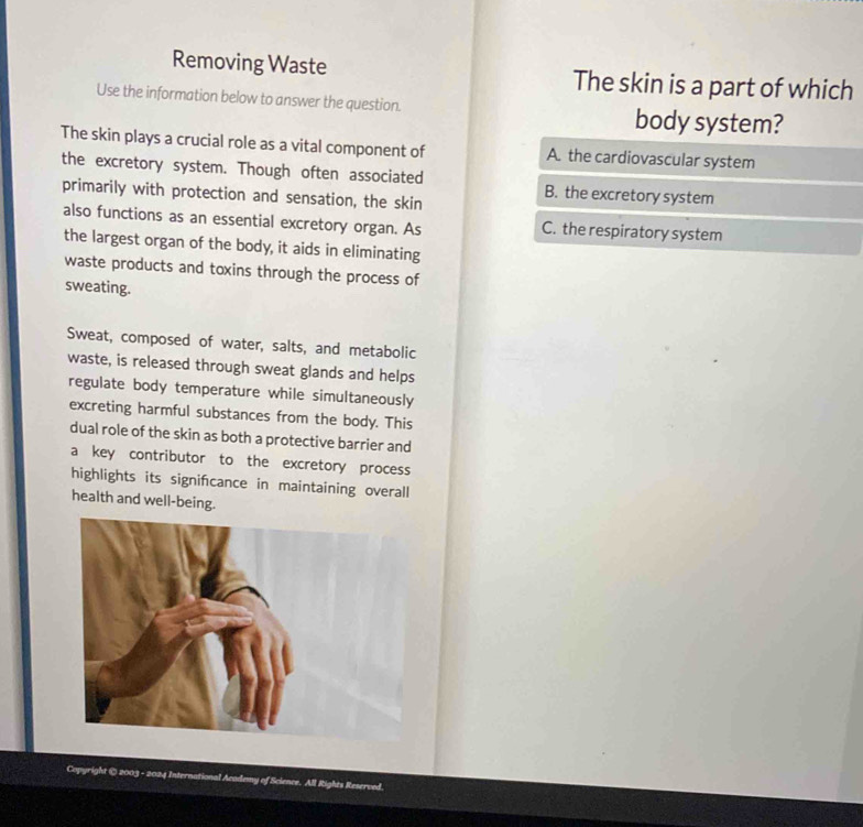 Removing Waste The skin is a part of which
Use the information below to answer the question. body system?
The skin plays a crucial role as a vital component of A. the cardiovascular system
the excretory system. Though often associated B. the excretory system
primarily with protection and sensation, the skin
also functions as an essential excretory organ. As C. the respiratory system
the largest organ of the body, it aids in eliminating
waste products and toxins through the process of
sweating.
Sweat, composed of water, salts, and metabolic
waste, is released through sweat glands and helps
regulate body temperature while simultaneously
excreting harmful substances from the body. This
dual role of the skin as both a protective barrier and
a key contributor to the excretory process
highlights its signifcance in maintaining overall
health and well-being.
Copyright © 2003 - 2024 International Academy of Science. All Rights Reserved.