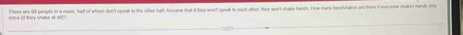 There are 98 people in a room, half of whom don't speak to the other half. Assume that if they won't speak to each other, they won't shake hands. How many handshakes are there if everyone shakes hands only 
once (if they shake at all)?
