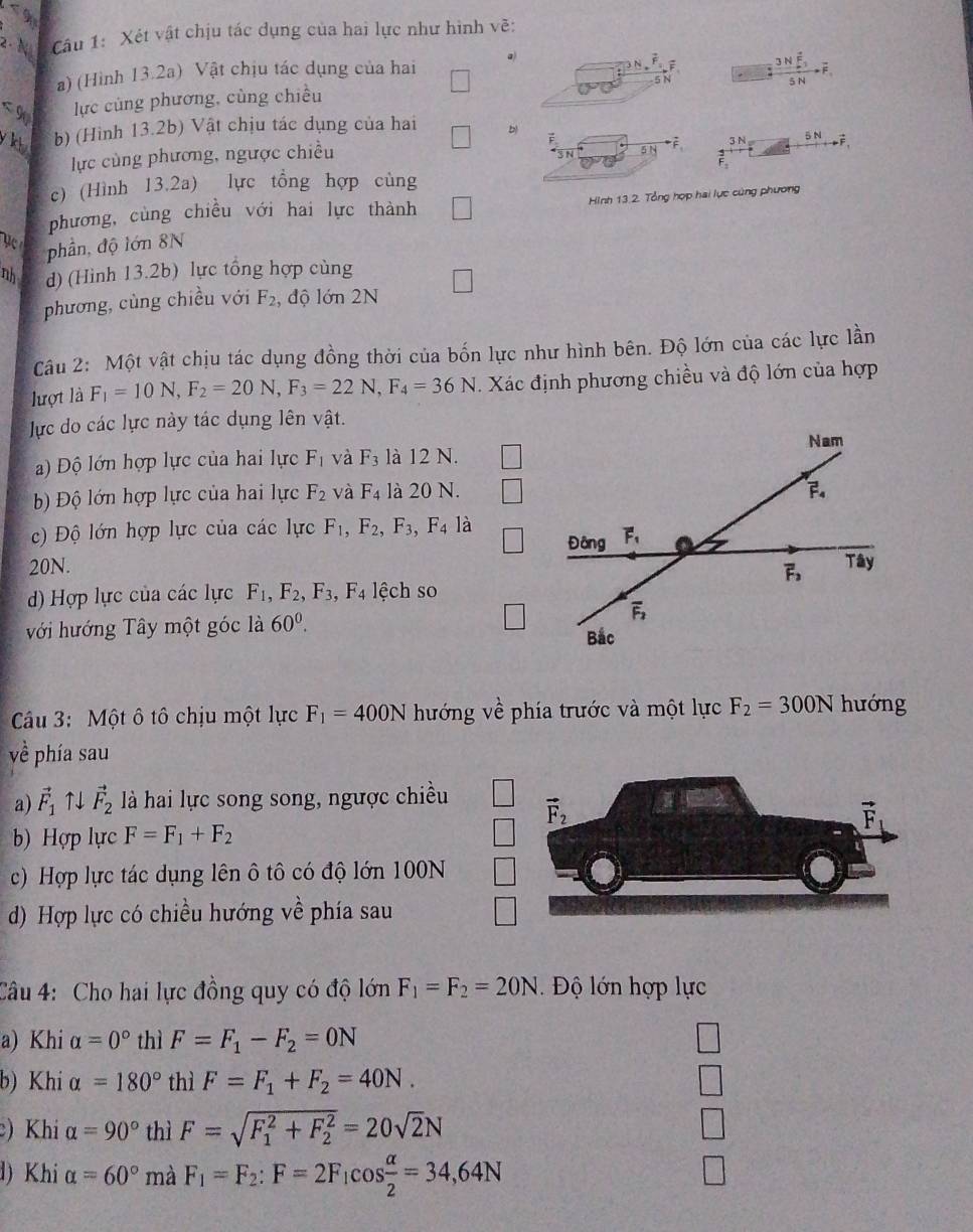 < 9
2· N Câu 1: Xét vật chịu tác dụng của hai lực như hình vẽ:
a) (Hình 13.2a) Vật chịu tác dụng của hai a)
N ; 3Noverline 3F_3
N
< 9 lực cùng phương, cùng chiều 5 N
y kt b) (Hình 13.2b) Vật chịu tác dụng của hai b   
lực cùng phương, ngược chiều 3 N 5 N
5N
c) (Hình 13.2a) lực tổng hợp cùng
phương, cùng chiều với hai lực thành □ Hình 13.2. Tổng hợp hai lực cùng phương
ụ 
phần, độ lớn 8N
nh d) (Hình 13.2b) lực tổng hợp cùng
phương, cùng chiều với F_2 , độ lớn 2N
Câu 2: Một vật chịu tác dụng đồng thời của bốn lực như hình bên. Độ lớn của các lực lần
lượt là F_1=10N,F_2=20N,F_3=22N,F_4=36N. Xác định phương chiều và độ lớn của hợp
lực do các lực này tác dụng lên vật.
)  Độ lớn hợp lực của hai lực F_1 và F_3 là 12 N.
Độ lớn hợp lực của hai lực F_2 và F_4 là 20 N.
) Độ lớn hợp lực của các lực F_1,F_2,F_3, F_4 là
20N. 
d) Hợp lực của các lực F_1,F_2,F_3,F_4 lệch so
với hướng Tây một góc là 60^0.
Câu 3: Một ô tô chịu một lực F_1=400N hướng về phía trước và một lực F_2=300N hướng
về phía sau
a) vector F_1uparrow vector F_2 là hai lực song song, ngược chiều 
b) Hợp lực F=F_1+F_2
c) Hợp lực tác dụng lên ô tô có độ lớn 100N
d) Hợp lực có chiều hướng về phía sau
Câu 4: Cho hai lực đồng quy có độ lớn F_1=F_2=20N Độ lớn hợp lực
a) Khi alpha =0° thì F=F_1-F_2=0N
b) Khi alpha =180° thì F=F_1+F_2=40N.
) Khi alpha =90° thì F=sqrt (F_1)^2+F_2^2=20sqrt(2)N
d) Khi alpha =60° mà F_1=F_2:F=2F_1cos  alpha /2 =34,64N