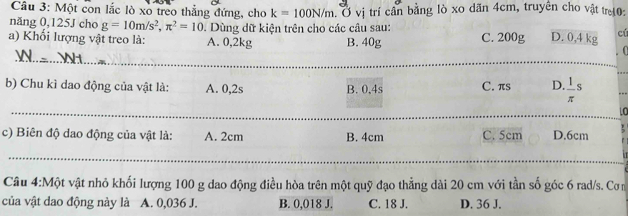 Một con lắc lò xo treo thắng đứng, cho k=100N/m. Ở vị trí cần bằng lò xo dãn 4cm, truyền cho vật tr10:
năng 0,125J cho g=10m/s^2, π^2=10. Dùng dữ kiện trên cho các câu sau:
a) Khối lượng vật treo là: A. 0,2kg B. 40g C. 200g D. 0,4 kg cú
_
. 0
_
_
b) Chu kì dao động của vật là: A. 0,2s B. 0,4s C. πs D.  1/π  s
_
_
C
c) Biên độ dao động của vật là: A. 2cm B. 4cm C. 5cm D. 6cm
_
_
Câu 4:Một vật nhỏ khối lượng 100 g dao động điều hòa trên một quỹ đạo thẳng dài 20 cm với tần số góc 6 rad/s. Cơn
của vật dao động này là A. 0,036 J. B. 0,018 J. C. 18 J. D. 36 J.