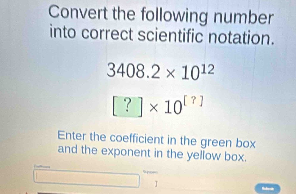 Convert the following number 
into correct scientific notation.
3408.2* 10^(12)
[?]* 10^([?])
Enter the coefficient in the green box 
and the exponent in the yellow box. 
Expopont 
I