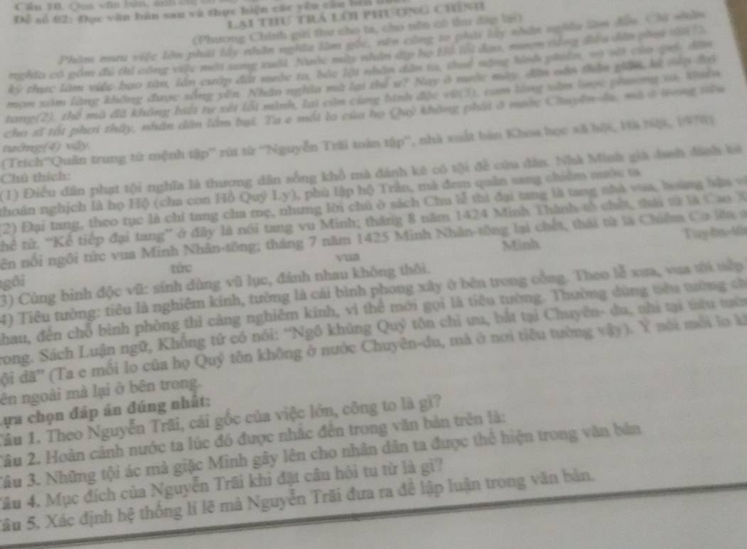 Cầu 10. Caa vău bên, ah ci c
Để số 02: Đục văn bản sau và thực hiện các yêu cầu bến l
Lại thu trà lới phương chính
(Phương Chính gai thư cho ta, cho năn có thư đặp lại)
Phâm nưu việc lớn phái lấy nhân nghĩa làm gốc, nền cũng to phái lây nhân nghĩu làn đân. Chi nhân
nghĩa có gồm đú thi công việc mới xung xuất. Nuớc mày nhân dịp họ Hi tại đan, mượn tồng đều dân phụi 2à D
kỳ thực làm việc bạo tàn, lần cưấp đất mước ta, bắc lội nhân dân ta, thuể nộng bhh piuân, và vớt củo lối đần
mạn xâm làng không được sống yên. Nhân nghĩa mà lại thể u? Nay ở nưộc mày dên vần thần giữn, lý càu độ
tang(2), thể mô đã không biết tự xét lỗi minh, lại còn cùng bình đặc vũ(3), cam lòng văm lợc phơng và. Vstu
cha sĩ tốt phơi thấy, nhân dân lầm bại. Ta e mội lo của họ Quỷ không phát ở mước Chuyện hu, mô ở sng tên
(Trich''Quân trung tử mệnh tập'' rúi từ ''Nguyễn Trãi toàn tập'', nhà xuất bàn Khoa học xã bội, Đà bậi, 1978)
tuởng(4) vậy
(1) Điều dân phạt tội nghĩa là thương dân sống khổ mà đánh kê có tội để cứu dân. Nhà Minh giả danh đinh kê
Chú thích:
thoán nghịch là họ Hộ (cha con Hồ Quý Ly), phù lập hộ Trần, mà đem quân sang chiếm nướu ta
2) Đại tang, theo tục là chỉ tang cha mẹ, nhưng lời chú ở sách Chu lễ thị đại tang là tang nhà vùa, boàng bận v
Thể tử. 'Kể tiếp đại tang” ở đây là nói tang vu Minh; tháng 8 năm 1424 Minh Thành tổ chết, ti tà là Cao X
Minh Tuy 0a 10
ên nổi ngôi tức vua Minh Nhân-tông; tháng 7 năm 1425 Minh Nhân-tông lại chết, thái từ là Chiêm Co lêaở
tác
gôi
3) Cùng bình độc vũ: sính dùng vũ lục, đánh nhau không thôi.
4) Tiêu tường: tiêu là nghiêm kính, tường là cái bình phong xây ở bên trong cổng. Theo lễ xua, vua tôi tểp
hau, đến chỗ bình phòng thì cảng nghiêm kinh, vì thể mới gọi là tiêu tường. Thường dùng têu tường cờ
rong. Sách Luận ngữ, Khống tử có nói: *Ngô khủng Quỹ tôn chỉ ưu, bắt tại Chuyên- du, nhì tại tiêu tên
ội đã'' (Ta e mối lo của họ Quý tôn không ở nước Chuyên-du, mà ở nơi tiêu tường vậy). Y nói môi lo ki
ên ngoài mà lại ở bên trong.
ự a chọn đáp án đúng nhất:
Tâu 1. Theo Nguyễn Trãi, cái gốc của việc lớn, công to là gi?
2âu 2. Hoàn cảnh nước ta lúc đồ được nhắc đến trong văn bản trên là:
3âu 3. Những tội ác mà giặc Minh gây lên cho nhân dân ta được thể hiện trong văn bản
Tâu 4. Mục đích của Nguyễn Trãi khi đặt câu hội tu từ là gì?
Sâu 5, Xác định hệ thống lí lẽ mà Nguyễn Trãi đưa ra đê lập luận trong văn bản,