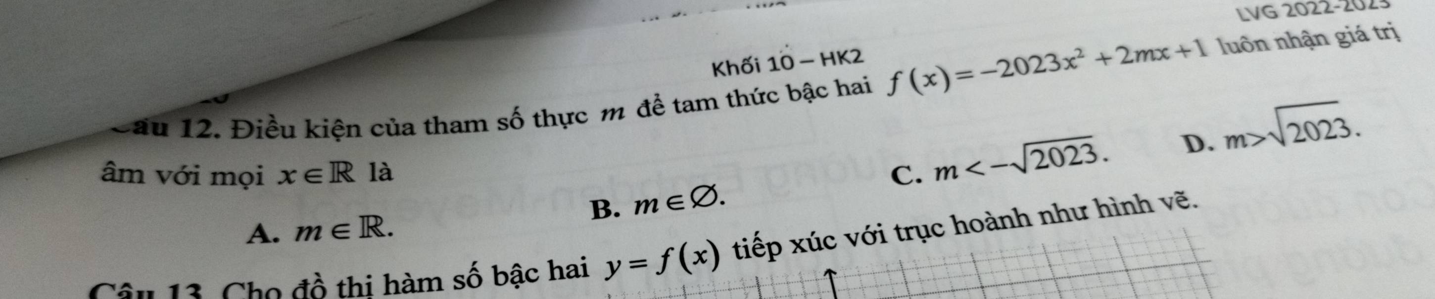 LVG 2022-2023
Khối 10-H K2
Cầu 12. Điều kiện của tham số thực m để tam thức bậc hai f(x)=-2023x^2+2mx+1 luôn nhận giá trị
D. m>sqrt(2023). 
âm với mọi x∈ R là C. m<-sqrt(2023).
B. m∈ varnothing.
A. m∈ R. 
âu 13. Cho đồ thi hàm số bậc hai y=f(x) tiếp xúc với trục hoành như hình vẽ.