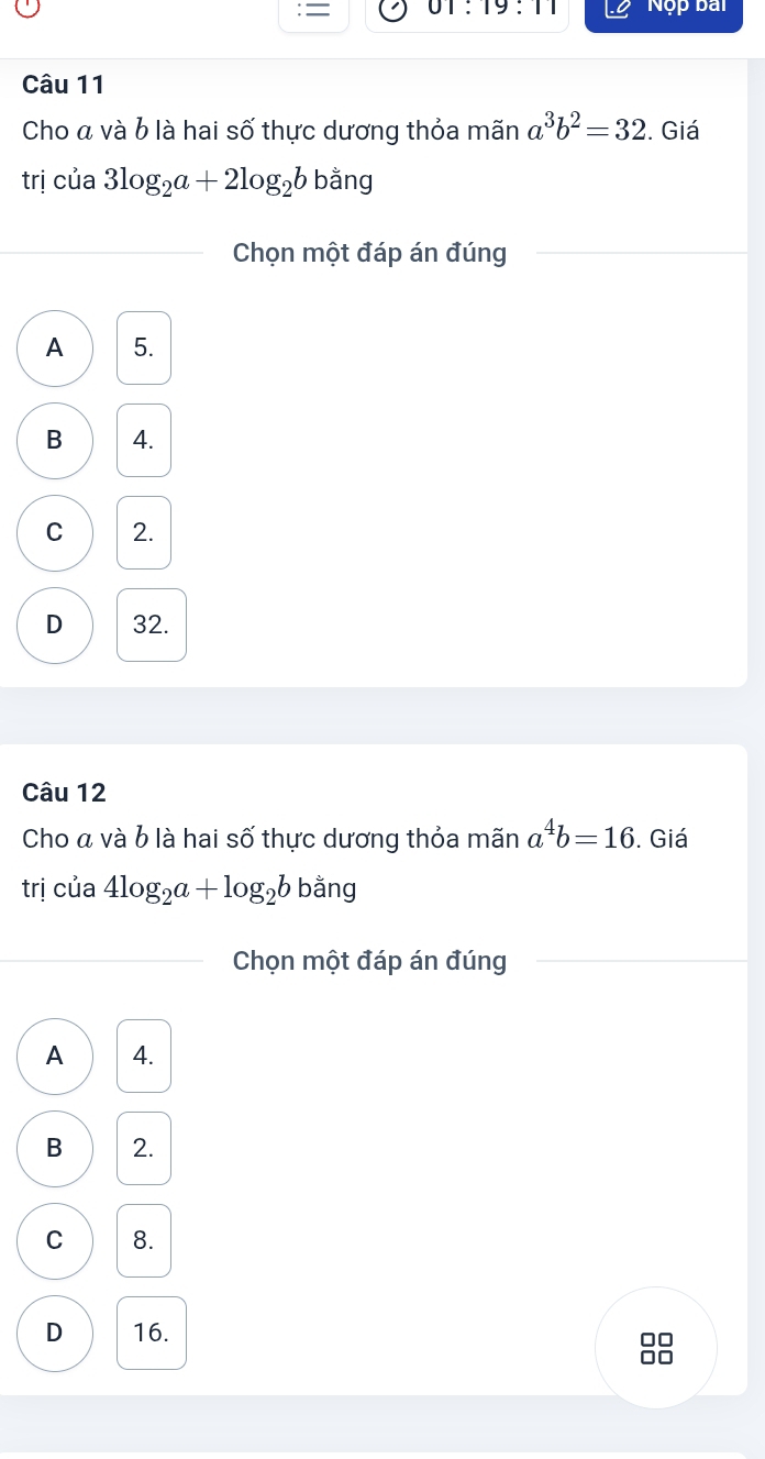 = 01:19:11 Nộp bai
Câu 11
Cho á và b là hai số thực dương thỏa mãn a^3b^2=32. Giá
trị của 3log _2a+2log _2bbang
Chọn một đáp án đúng
A 5.
B 4.
C 2.
D 32.
Câu 12
Cho á và b là hai số thực dương thỏa mãn a^4b=16. Giá
trị của 4log _2a+log _2b b ằng
Chọn một đáp án đúng
A 4.
B 2.
C 8.
D 16.
0□
□□