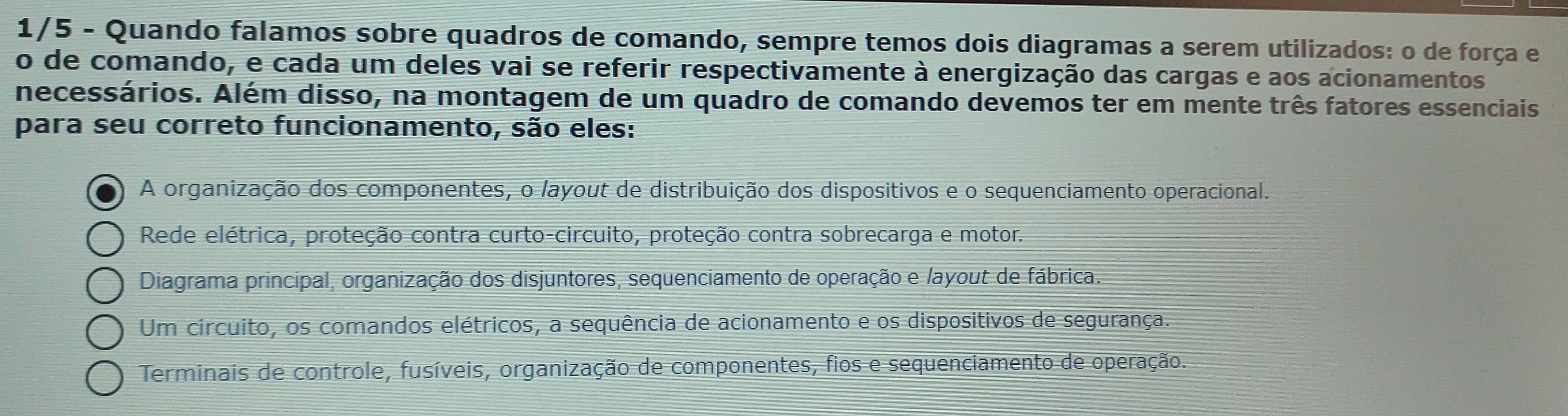 1/5 - Quando falamos sobre quadros de comando, sempre temos dois diagramas a serem utilizados: o de força e
o de comando, e cada um deles vai se referir respectivamente à energização das cargas e aos acionamentos
necessários. Além disso, na montagem de um quadro de comando devemos ter em mente três fatores essenciais
para seu correto funcionamento, são eles:
A organização dos componentes, o layout de distribuição dos dispositivos e o sequenciamento operacional.
Rede elétrica, proteção contra curto-circuito, proteção contra sobrecarga e motor.
Diagrama principal, organização dos disjuntores, sequenciamento de operação e /ayout de fábrica.
Um circuito, os comandos elétricos, a sequência de acionamento e os dispositivos de segurança.
Terminais de controle, fusíveis, organização de componentes, fios e sequenciamento de operação.