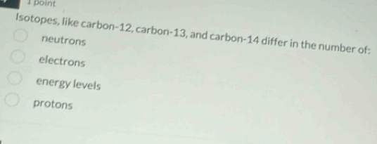 Isotopes, like carbon- 12, carbon- 13, and carbon- 14 differ in the number of:
neutrons
electrons
energy levels
protons