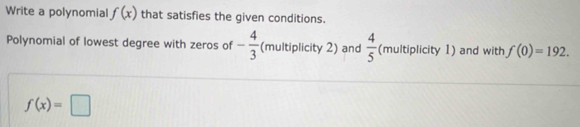 Write a polynomial f(x) that satisfies the given conditions. 
Polynomial of lowest degree with zeros of - 4/3  (multiplicity 2) and  4/5  (multiplicity 1) and with f(0)=192.
f(x)=□