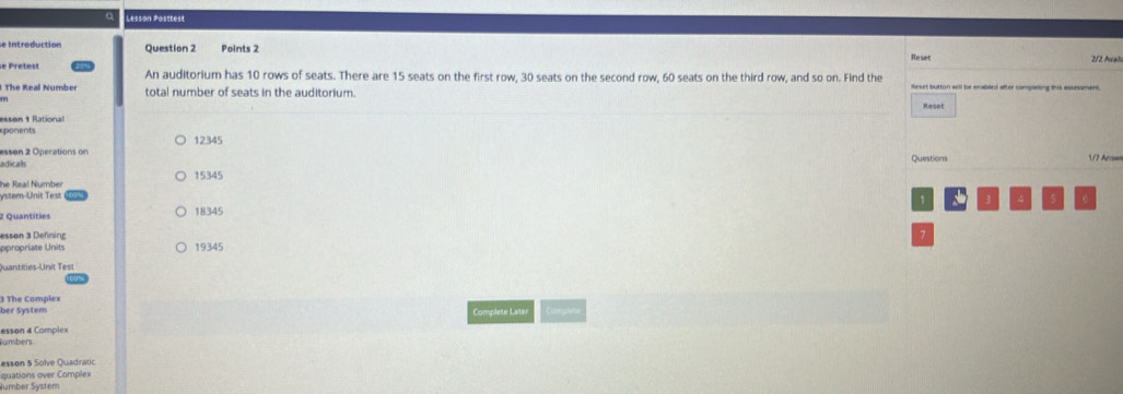 Lesson Posttest
e Introduction Question 2 Points 2 Reset 212 Aual
e Pretest An auditorium has 10 rows of seats. There are 15 seats on the first row, 30 seats on the second row, 60 seats on the third row, and so on. Find the
The Real Number total number of seats in the auditorium. fleset button will be enabled after completing this assessment.
Reset
essen 1 Rational
ponents 12345
essen 2 Operations on
adicals Questions
/7 Arr
he Real Number 15345
ystem-Unit Test
1 、 3 4 5 6
2 Quantities 18345
esson 3 Defining 7
propriate Units 19345
Quantities-Unit Test
ber System 3 The Complex
Complete Late Complyts
umbers esson 4 Complex
esson 5 Solve Quadratic
quations over Complex
Number System