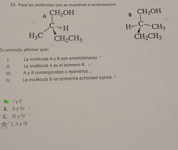 Para las moléculas que se muestran a continuación:
H=frac [H_2OH]CH_2CH_3
Es correcto afirmar que:
1.  La molécula A y B son enantiómeros
II. La molécula A es el isómero R.
III. A y B corresponden a epímeros
IV.  La molécula B no presenta actividad óptica ×
A l yl
B. Ⅱ y IV
C. 111 y IV
1,11y III