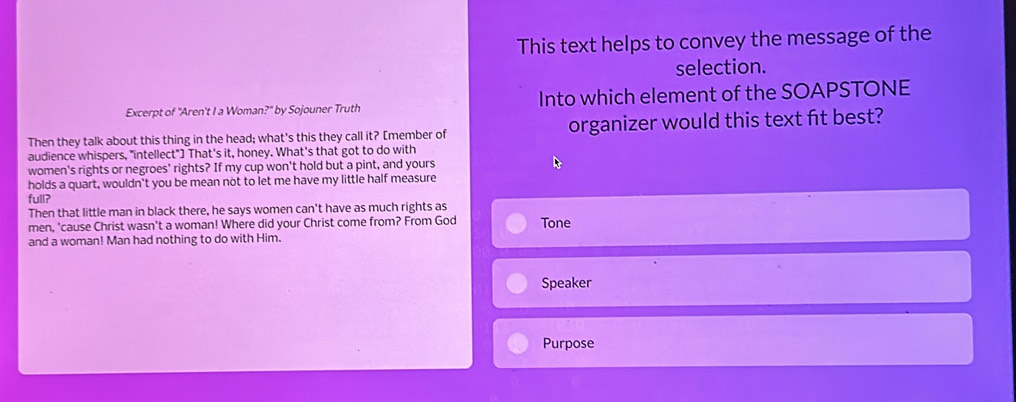 This text helps to convey the message of the 
selection. 
Excerpt of "Aren't I a Woman?" by Sojouner Truth Into which element of the SOAPSTONE 
Then they talk about this thing in the head; what's this they call it? [member of organizer would this text ft best? 
audience whispers, "intellect"] That's it, honey. What's that got to do with 
women's rights or negroes' rights? If my cup won't hold but a pint, and yours 
holds a quart, wouldn't you be mean not to let me have my little half measure 
full? 
Then that little man in black there, he says women can't have as much rights as 
men, 'cause Christ wasn't a woman! Where did your Christ come from? From God Tone 
and a woman! Man had nothing to do with Him. 
Speaker 
Purpose