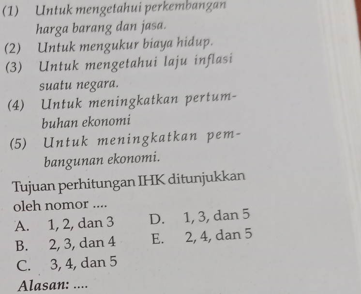 (1) Untuk mengetahui perkembangan
harga barang dan jasa.
(2) Untuk mengukur biaya hidup.
(3) Untuk mengetahui laju inflasi
suatu negara.
(4) Untuk meningkatkan pertum-
buhan ekonomi
(5) Untuk meningkatkan pem-
bangunan ekonomi.
Tujuan perhitungan IHK ditunjukkan
oleh nomor ....
A. 1, 2, dan 3 D. 1, 3, dan 5
B. 2, 3, dan 4 E. 2, 4, dan 5
C. 3, 4, dan 5
Alasan: ....