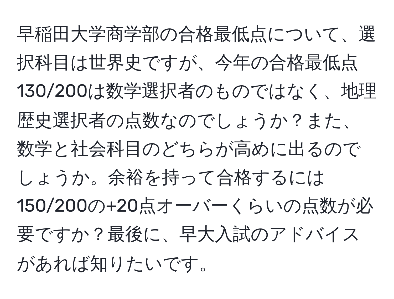 早稲田大学商学部の合格最低点について、選択科目は世界史ですが、今年の合格最低点130/200は数学選択者のものではなく、地理歴史選択者の点数なのでしょうか？また、数学と社会科目のどちらが高めに出るのでしょうか。余裕を持って合格するには150/200の+20点オーバーくらいの点数が必要ですか？最後に、早大入試のアドバイスがあれば知りたいです。