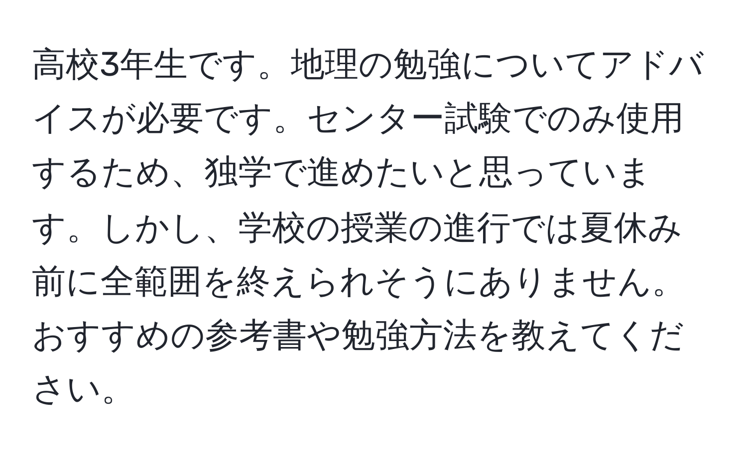 高校3年生です。地理の勉強についてアドバイスが必要です。センター試験でのみ使用するため、独学で進めたいと思っています。しかし、学校の授業の進行では夏休み前に全範囲を終えられそうにありません。おすすめの参考書や勉強方法を教えてください。