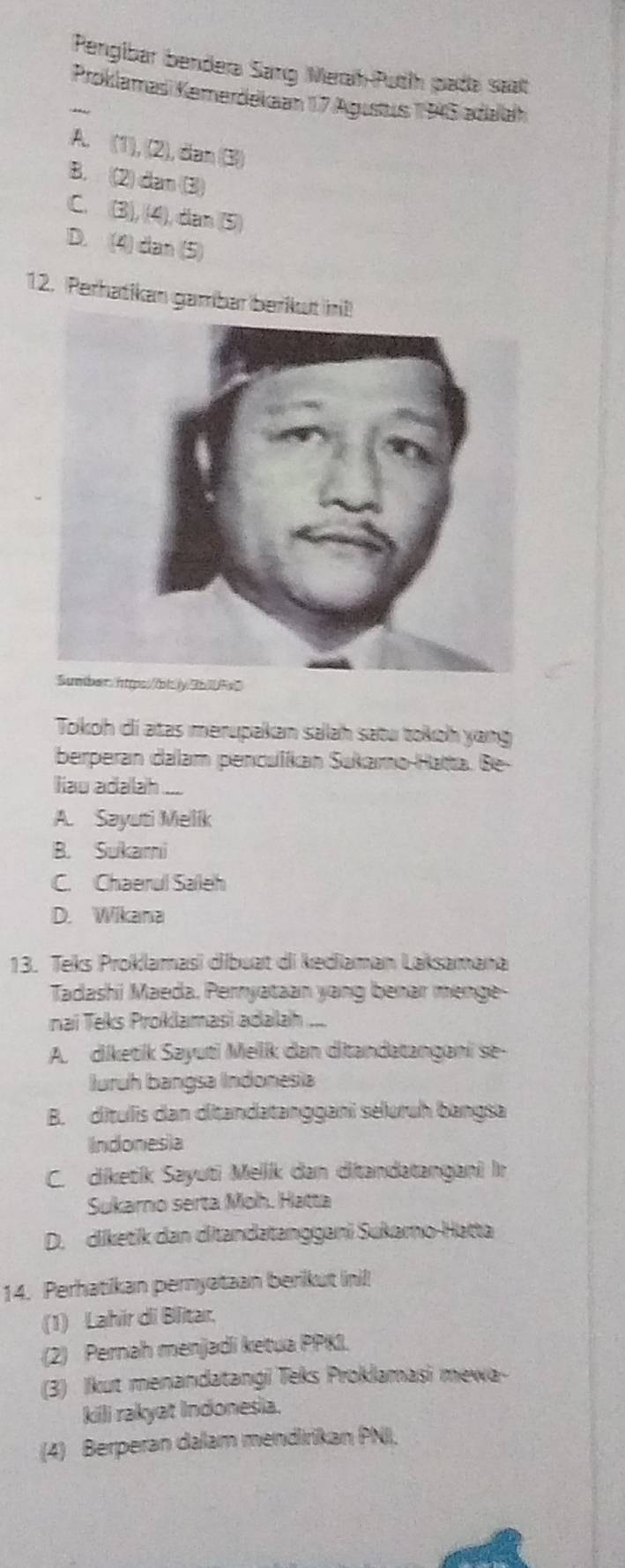 Pengibar bendera Sang Merah-Puth pada saat
Proklamasi Kemerdekaan 17 Agustus 1945 adaah
A. (1), (2), dan (3)
B. (2) dan (3)
C. (3), (4), dan (5)
D. (4) dan (5)
12. Perhatikan gambar
b10Fx0
Tokoh di atas merupakan salah satu tokoh yang
berperan dalam penculíkan Sukamo-Hatta. Be-
liau adalah.
A. Sayuti Melik
B. Sukami
C. Chaerul Saleh
D. Wikana
13. Teks Proklamasi dibuat di kediaman Laksamana
Tadashi Maeda, Perryataan yang benar menge-
nai Teks Proklamasi adalah ....
A. diketik Sayuti Melk dan ditandatangani se-
Juruh bangsa Indonesia
B. dítulis dan ditandatanggani seluruh bangsa
Indonesia
C. diketik Sayuti Meliík dan ditandatangani Ir
Sukarno serta Moh. Hatta
D. diketik dan ditandətanggani Sukaro-Hatta
14. Perhatikan peryataan berikut ini!!
(1) Lahir di Blitar.
(2) Pernah menjadi ketua PPKI.
(3) Ikut menandatangi Teks Proklamasi mewa-
kili rakyat Indonesia.
(4) Berperan dalam mendirikan PNI,