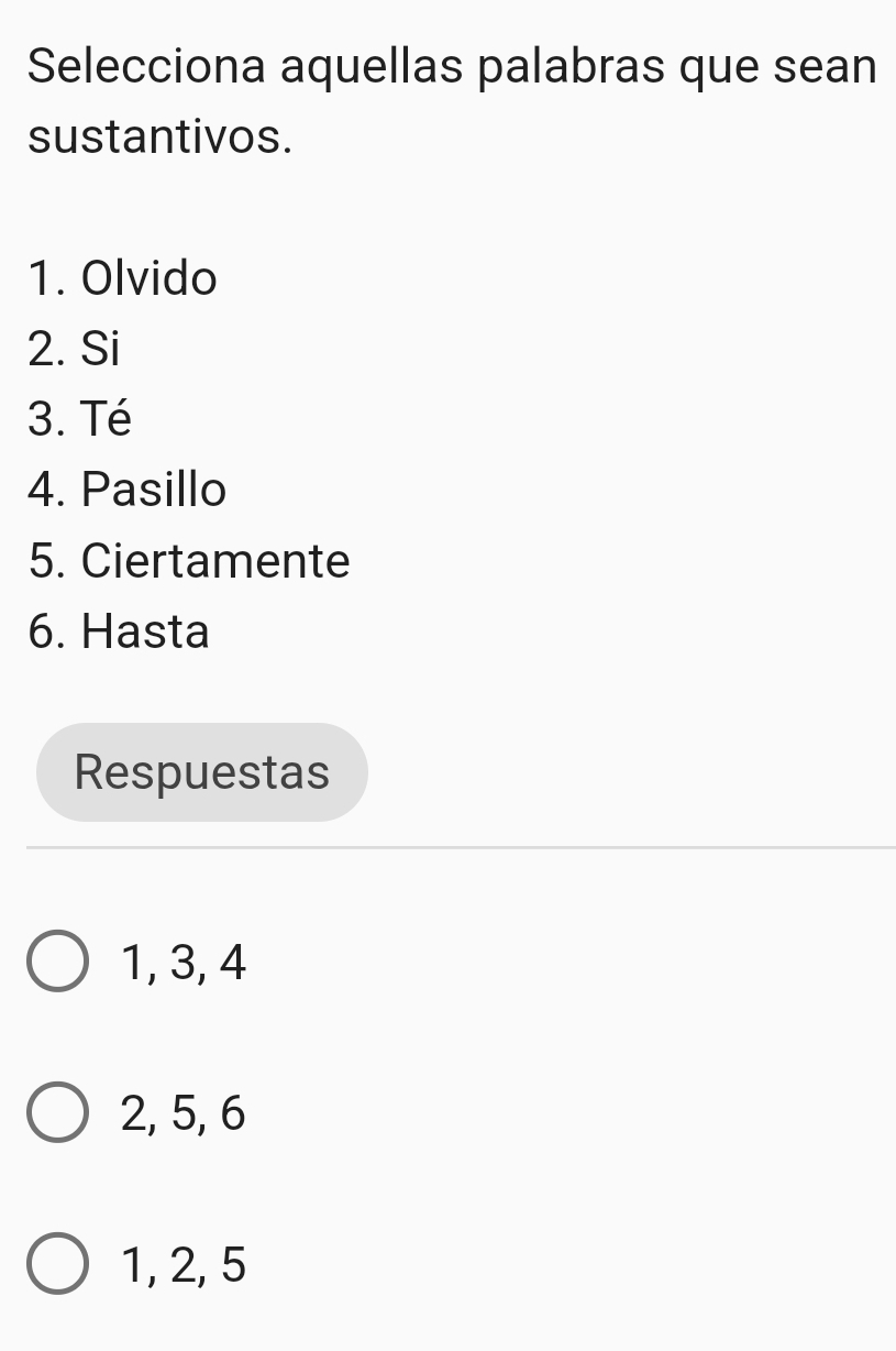 Selecciona aquellas palabras que sean
sustantivos.
1. Olvido
2. Si
3. Té
4. Pasillo
5. Ciertamente
6. Hasta
Respuestas
1, 3, 4
2, 5, 6
1, 2, 5