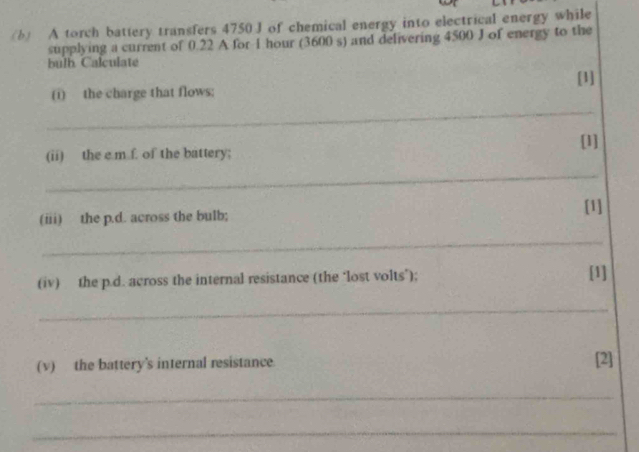 A torch battery transfers 4750 J of chemical energy into electrical energy while 
supplying a current of 0.22 A for I hour (3600 s) and delivering 4500 J of energy to the 
bulh Calculate 
[1] 
(1) the charge that flows; 
_ 
[1] 
(ii) the e m f. of the battery; 
_ 
[1] 
(iii) the p.d. across the bulb; 
_ 
(iv) the p.d. across the internal resistance (the ‘lost volts’); [1] 
_ 
(v) the battery's internal resistance [2] 
_ 
_