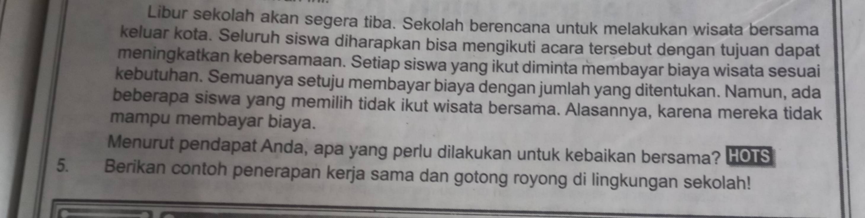 Libur sekolah akan segera tiba. Sekolah berencana untuk melakukan wisata bersama 
keluar kota. Seluruh siswa diharapkan bisa mengikuti acara tersebut dengan tujuan dapat 
meningkatkan kebersamaan. Setiap siswa yang ikut diminta membayar biaya wisata sesuai 
kebutuhan. Semuanya setuju membayar biaya dengan jumlah yang ditentukan. Namun, ada 
beberapa siswa yang memilih tidak ikut wisata bersama. Alasannya, karena mereka tidak 
mampu membayar biaya. 
Menurut pendapat Anda, apa yang perlu dilakukan untuk kebaikan bersama? HOTS 
5. Berikan contoh penerapan kerja sama dan gotong royong di lingkungan sekolah!