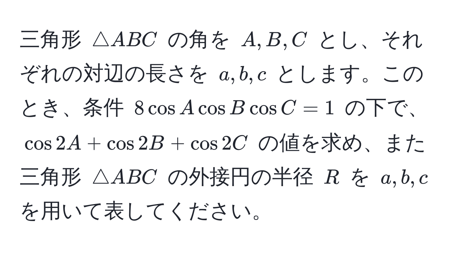 三角形 $△ ABC$ の角を $A, B, C$ とし、それぞれの対辺の長さを $a, b, c$ とします。このとき、条件 $8 cos A cos B cos C = 1$ の下で、$cos 2A + cos 2B + cos 2C$ の値を求め、また三角形 $△ ABC$ の外接円の半径 $R$ を $a, b, c$ を用いて表してください。