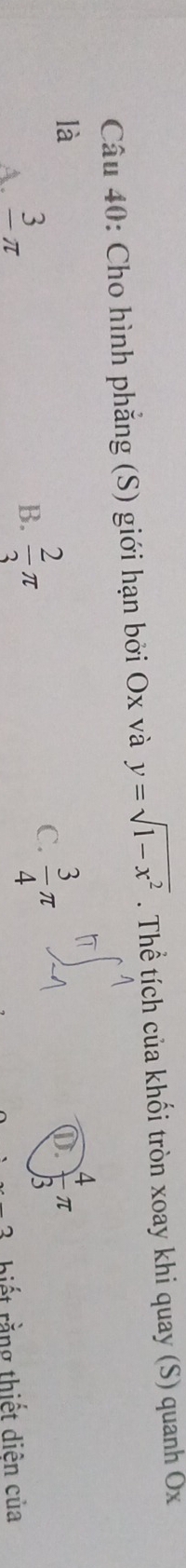 Cho hình phẳng (S) giới hạn bởi Ox và y=sqrt(1-x^2). Thể tích của khối tròn xoay khi quay (S) quanh Ốx
là
B.  2/3 π
C.  3/4 π
D.  4/3 π
A. frac 3π iết rằng thiết diên của