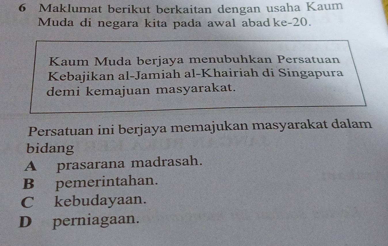 Maklumat berikut berkaitan dengan usaha Kaum
Muda di negara kita pada awal abad ke- 20.
Kaum Muda berjaya menubuhkan Persatuan
Kebajikan al-Jamiah al-Khairiah di Singapura
demi kemajuan masyarakat.
Persatuan ini berjaya memajukan masyarakat dalam
bidang
A prasarana madrasah.
B pemerintahan.
C kebudayaan.
D perniagaan.