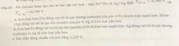 Pin Galvani được tạo nên từ hai cặp oxi hoá - khử Fe^(2+)/F e và Ag^+/Ag Biết E_pr^2r_3=-0,4440=-0.440 và 
E_Ay^+|a_2|^circ =+ 0,799V
a. Kim loại iron (Fe) đỏng vai trò là cực dương (cathode) của pin vì Fe là kim loại mạnh hơn. Silver 
(Ag) đóng vai trò là cực âm (anode) của pin vì Ag là kim loại yếu hơn. 
b. Kim loại Fe đóng vai trò là cực âm (anode) vì Fe là kim loại mạnh hơn. Ag đóng vai trò là cực dương 
(cathode) vì Ag là kim loại yếu hơn. 
e. Sức điện động chuẩn của pin bằng 1,239 V.