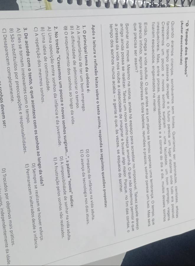 ''O Tempo dos Sonhos''
(Autor desconhecido)
Quando éramos crianças, sonhávamos sem limites. Queríamos ser astronautas, cientistas, artistas
famosos. O tempo passava devagar e o futuro parecia um lugar distante onde tudo era possível
Crescemos um pouco e novos sonhos surgiram - uma faculdade, um bom emprego, viagens
inesquecíveis. Mas, entre provas, responsabilidades e a correria do dia a dia, muitos desses sonhos
ficaram esquecidos, engavetados na mente.
Então, chega a vida adulta. O que antes era um plano se tornou apenas uma lembrança. O tempo, que
parecia infinito, agora corre depressa. Entre boletos, reuniões e prazos, sonhar parece um luxo. Mas será
que precisa ser assim?
Sonhar nos move. Mesmo na rotina, ainda há espaço para acreditar no impossível. Talvez aquele desejo
antigo ainda possa se realizar. Talvez um novo sonho nasça amanhã. O que não podemos permitir é que
a pressa da vida nos roube a capacidade de imaginar e buscar algo maior. Porque, no fim das contas, o
tempo dos sonhos nunca acaba - a gente é que, às vezes, se esquece de sonhar.
Após a leitura e reflexão feitas sobre o texto acima, responda as seguintes questões propostas:
1. O principal tema da crônica é:
A) A importância de ter um bom emprego. D) O impacto da infância na vida adulta.
B) A dificuldade de administrar o tempo. E) O avanço da tecnologia nos dias atuais.
() O esquecimento dos sonhos ao longo da vida.
2. No trecho “Crescemos um pouco e novos sonhos surgiram.”, a palavra “novos” indica:
A) Uma oposição entre sonhos da infância e da juventude. D) A impossibilidade de sonhar na vida adulta.
B) Uma ideia de continuidade. E) A frustração pelos sonhos não realizados.
C) A repetição dos mesmos sonhos.
3. De acordo com o texto, o que acontece com os sonhos ao longo da vida?
A) Eles se tornam irrelevantes com o tempo. D) Sempre se realizam se houver esforço.
B) São substituídos por preocupações e responsabilidades. E) Permanecem inalterados desde a infância.
C) Desaparecem completamente.
conhos devem ser:
D) Trocados por objetivos mais práticos.
uivos, independentemente da ídade.