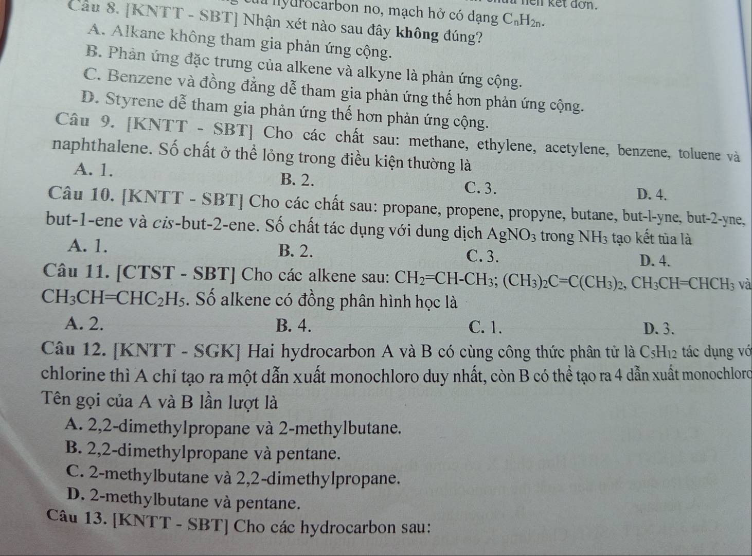 hen kết dơn.
a nyurocarbon no, mạch hở có dạng C_nH_2n.
Câu 8. [KNTT - SBT] Nhận xét nào sau đây không đúng?
A. Alkane không tham gia phản ứng cộng.
B. Phản ứng đặc trưng của alkene và alkyne là phản ứng cộng.
C. Benzene và đồng đẳng dễ tham gia phản ứng thế hơn phản ứng cộng.
D. Styrene dễ tham gia phản ứng thế hơn phản ứng cộng.
Câu 9. [KNTT - SBT] Cho các chất sau: methane, ethylene, acetylene, benzene, toluene và
naphthalene. Số chất ở thể lỏng trong điều kiện thường là
A. 1. B. 2.
C. 3. D. 4.
Câu 10. [KNTT - SBT] Cho các chất sau: propane, propene, propyne, butane, but-l-yne, but-2-yne,
but-1-ene và cis-but-2-ene. Số chất tác dụng với dung dịch AgNO_3 trong NH_3 tạo kết tủa là
A. 1. B. 2.
C. 3. D. 4.
Câu 11. [CTST - SBT] Cho các alkene sau: CH_2=CH-CH_3;(CH_3)_2C=C(CH_3)_2,CH_3CH=CHCH_3 và
CH_3CH=CHC_2 H_5 :. Số alkene có đồng phân hình học là
A. 2. B. 4. C. 1. D. 3.
Câu 12. [KNTT - SGK] Hai hydrocarbon A và B có cùng công thức phân tử là C5H₁2 tác dụng vớ
chlorine thì A chỉ tạo ra một dẫn xuất monochloro duy nhất, còn B có thể tạo ra 4 dẫn xuất monochloro
Tên gọi của A và B lần lượt là
A. 2,2-dimethylpropane và 2-methylbutane.
B. 2,2-dimethylpropane và pentane.
C. 2-methylbutane và 2,2-dimethylpropane.
D. 2-methylbutane và pentane.
Câu 13. [KNTT - SBT] Cho các hydrocarbon sau: