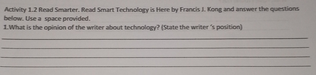 Activity 1.2 Read Smarter. Read Smart Technology is Here by Francis J. Kong and answer the questions 
below. Use a space provided. 
1.What is the opinion of the writer about technology? (State the writer ‘s position) 
_ 
_ 
_ 
_