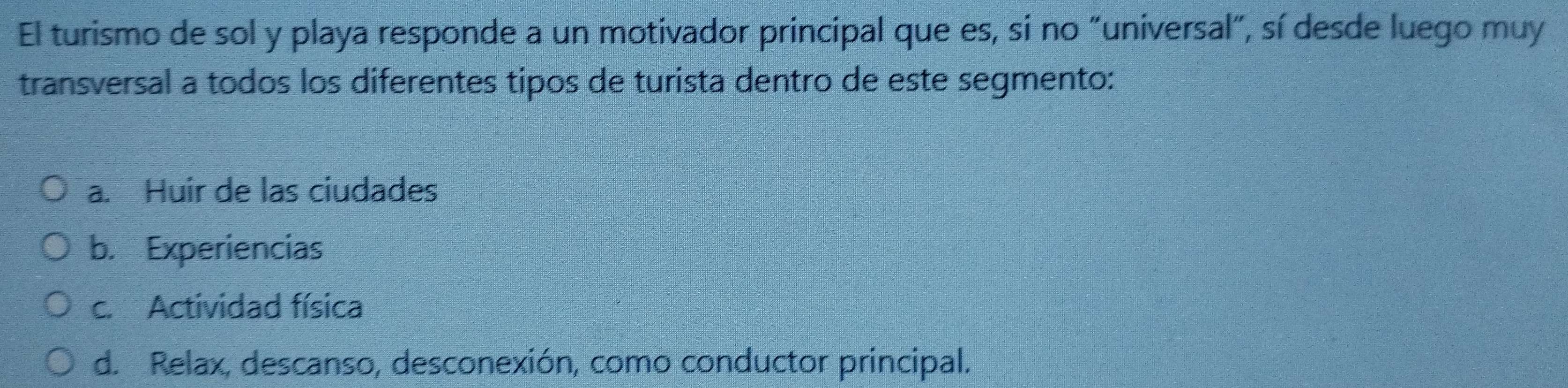 El turismo de sol y playa responde a un motivador principal que es, si no "universal", sí desde luego muy
transversal a todos los diferentes tipos de turista dentro de este segmento:
a. Huir de las ciudades
b. Experiencias
c. Actividad física
d. Relax, descanso, desconexión, como conductor principal.