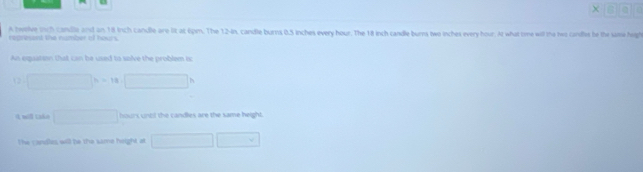 a 
A twelve inch canille and an 18 trich candle are lit at 6pm. The 12-In, candle burns 0.5 inches every hour. The 18 inch candle burns two inches every hour. At what tme will the hwo canifes be the saie high 
eaand the number of hour
An equatson that can be used to solve the problem ic 
D □ h=18.□ h
I will cake □ hours untl the candles are the same height. 
The r andle will be the same height at □ □