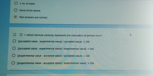 1 mL of water
None of the above
Two answers are correct.
7. Which formula correctly represents the calculation of percent error?
[(accepted value - experimental value) / accepted value] x 100
[(accepted value - experimental value) / experimental value] x 100
[(experimental value - accepted value) / accepted value] x 100
[(experimental value - accepted value) / experimental value] x 100