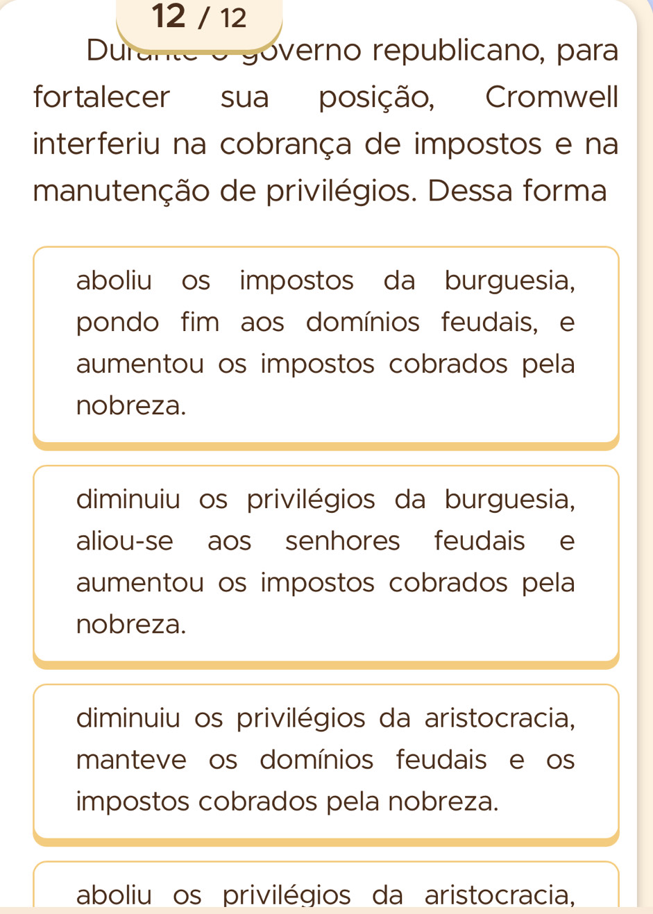 12 / 12
Durante o governo republicano, para
fortalecer sua posição, Cromwell
interferiu na cobrança de impostos e na
manutenção de privilégios. Dessa forma
aboliu os impostos da burguesia,
pondo fim aos domínios feudais, e
aumentou os impostos cobrados pela
nobreza.
diminuiu os privilégios da burguesia,
aliou-se aos senhores feudais e
aumentou os impostos cobrados pela
nobreza.
diminuiu os privilégios da aristocracia,
manteve os domínios feudais e os
impostos cobrados pela nobreza.
aboliu os privilégios da aristocracia,