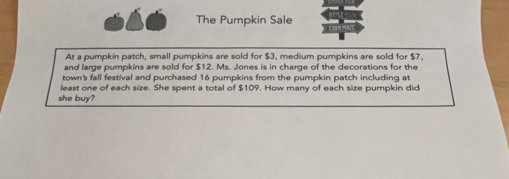 The Pumpkin Sale APPLER 
CORN MAZE 
At a pumpkin patch, small pumpkins are sold for $3, medium pumpkins are sold for $7, 
and large pumpkins are sold for $12. Ms. Jones is in charge of the decorations for the 
town's fall festival and purchased 16 pumpkins from the pumpkin patch including at 
least one of each size. She spent a total of $109. How many of each size pumpkin did 
she buy?