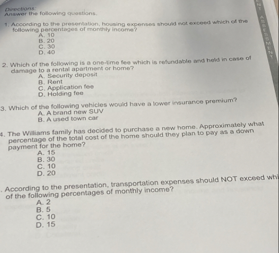 Directions:
N
Answer the following questions.
1. According to the presentation, housing expenses should not exceed which of the s
following percentages of monthly income?
A. 10
B. 20
C. 30
D. 40
2. Which of the following is a one-time fee which is refundable and held in case of
damage to a rental apartment or home?
A. Security deposit
B. Rent
C. Application fee
D. Holding fee
3. Which of the following vehicles would have a lower insurance premium?
A. A brand new SUV
B. A used town car
4. The Williams family has decided to purchase a new home. Approximately what
percentage of the total cost of the home should they plan to pay as a down
payment for the home?
A. 15
B. 30
C. 10
D. 20. According to the presentation, transportation expenses should NOT exceed whi
of the following percentages of monthly income?
A. 2
B. 5
C. 10
D. 15