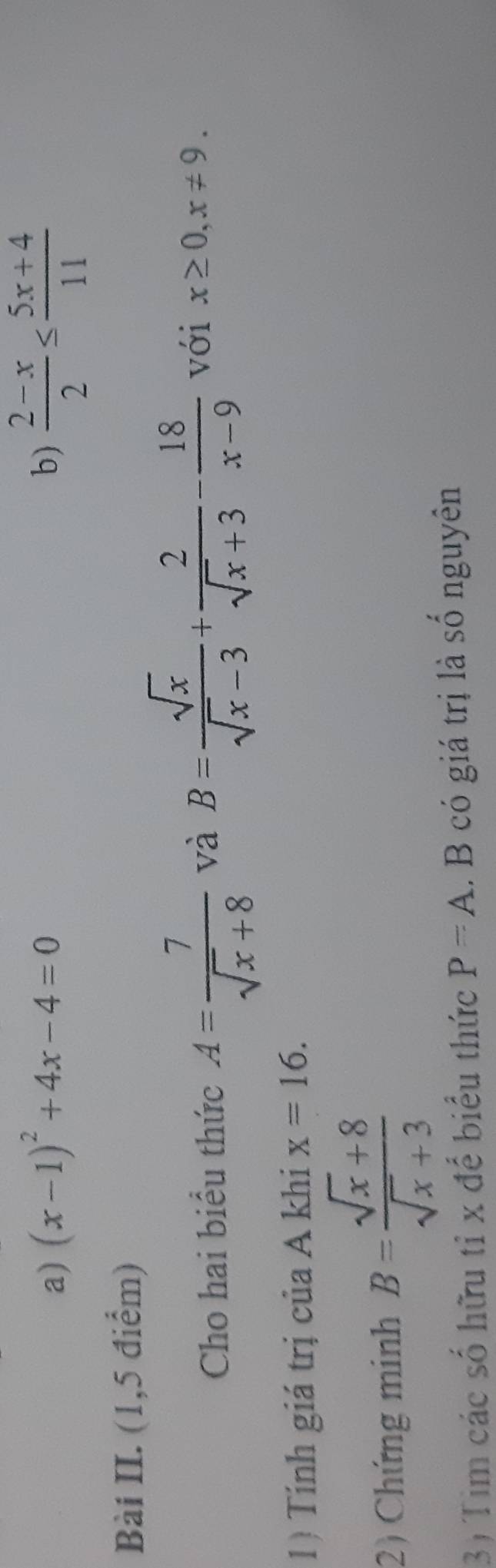 (x-1)^2+4x-4=0 b)  (2-x)/2 ≤  (5x+4)/11 
Bài II. (1,5 điểm) 
Cho hai biểu thức A= 7/sqrt(x)+8  và B= sqrt(x)/sqrt(x)-3 + 2/sqrt(x)+3 - 18/x-9  với x≥ 0, x!= 9. 
1) Tính giá trị của A khi x=16. 
2) Chứng minh B= (sqrt(x)+8)/sqrt(x)+3 
3) Tim các số hữu tỉ x để biểu thức P=A.. B có giá trị là số nguyên