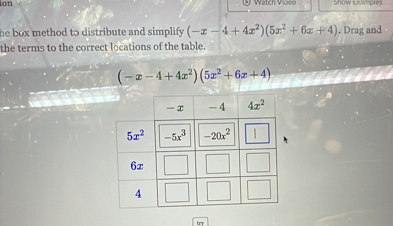 on Show Examples
Watch Video
he box method to distribute and simplify . (-x-4+4x^2)(5x^2+6x+4). Drag and
the terms to the correct locations of the table.
(-x-4+4x^2)(5x^2+6x+4)
try