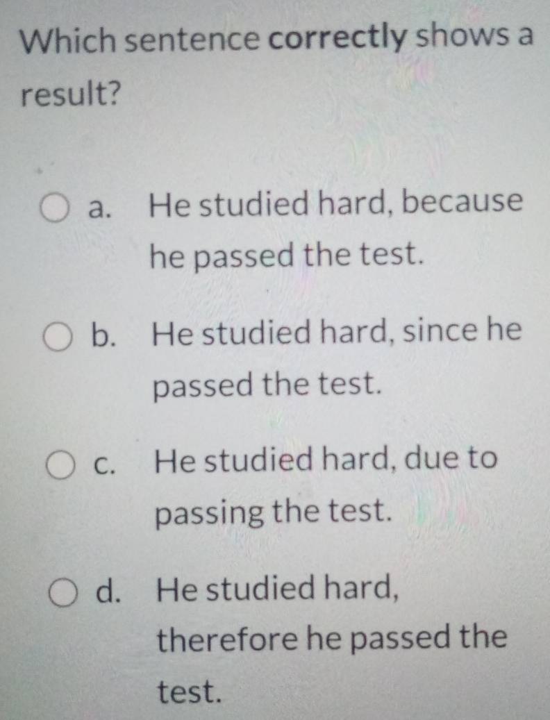 Which sentence correctly shows a
result?
a. He studied hard, because
he passed the test.
b. He studied hard, since he
passed the test.
c. He studied hard, due to
passing the test.
d. He studied hard,
therefore he passed the
test.