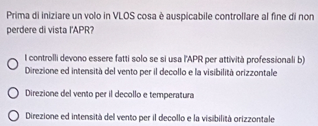 Prima di iniziare un volo in VLOS cosa è auspicabile controllare al fine di non
perdere di vista I'APR?
I controlli devono essere fatti solo se si usa l'APR per attività professionali b)
Direzione ed intensità del vento per il decollo e la visibilità orizzontale
Direzione del vento per il decollo e temperatura
Direzione ed intensità del vento per il decollo e la visibilità orizzontale