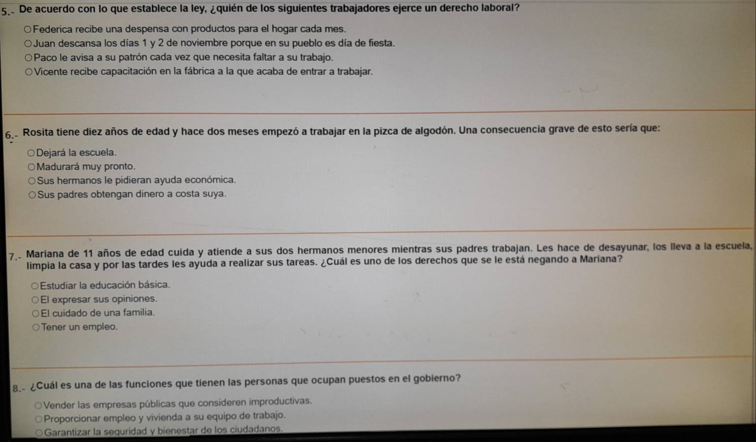 De acuerdo con lo que establece la ley, ¿quién de los siguientes trabajadores ejerce un derecho laboral?
○Federica recibe una despensa con productos para el hogar cada mes.
Juan descansa los días 1 y 2 de noviembre porque en su pueblo es día de fiesta.
Paco le avisa a su patrón cada vez que necesita faltar a su trabajo.
Vicente recibe capacitación en la fábrica a la que acaba de entrar a trabajar.
62 Rosita tiene diez años de edad y hace dos meses empezó a trabajar en la pizca de algodón. Una consecuencia grave de esto sería que:
○Dejará la escuela.
Madurará muy pronto.
Sus hermanos le pidieran ayuda económica.
Sus padres obtengan dinero a costa suya.
7_ Mariana de 11 años de edad cuida y atiende a sus dos hermanos menores mientras sus padres trabajan. Les hace de desayunar, los lleva a la escuela,
limpia la casa y por las tardes les ayuda a realizar sus tareas. ¿Cuál es uno de los derechos que se le está negando a Mariana?
Estudiar la educación básica.
El expresar sus opiniones.
El cuidado de una família.
Tener un empleo.
8.- ¿Cuál es una de las funciones que tienen las personas que ocupan puestos en el gobierno?
Vender las empresas públicas que consideren improductivas.
Proporcionar empleo y vivienda a su equipo de trabajo.
Garantizar la sequridad y bienestar de los ciudadanos.