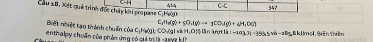 C-H 414 C-C 347
Cầu 18. Xét quá trình đốt cháy khí propane C_3H_8(g) :
C_3H_8(g)+5O_2(g)to 3CO_2(g)+4H_2O(l)
Biết nhiệt tạo thành chuẩn của C_3H_8(g);CO_2(g) và H_2O(l) ần lượt là : -103,7i-393,5va-285,8kJ/mol. Biến thiên 
enthalpy chuẩn của phản ứng có giá trị là -2xyz kJ?