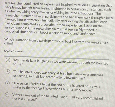 A researcher conducted an experiment inspired by studies suggesting that
people may beneft from feeling frightened in certain circumstances, such
as when watching scary movies or visiting haunted attractions. The
researcher recruited several participants and had them walk through a local
haunted house attraction. Immediately after exiting the attraction, each
participant completed a survey about their experience. Based on the
survey responses, the researcher claims that feeling frightened in
controlled situations can boost a person's mood and confdence.
Which quotation from a participant would best illustrate the researcher's
clàim?
Choose 1 answer:
A “My friends kept laughing as we were walking through the haunted
house."
) “The haunted house was scary at first, but I knew everyone was
just acting, so I felt less scared after a few minutes."
c) "The sense of relief I felt at the end of the haunted house was
similar to the feelings I have when I fnish a scary movie."
D "After I came out of the haunted house, I felt very accomplished
and less stressed."