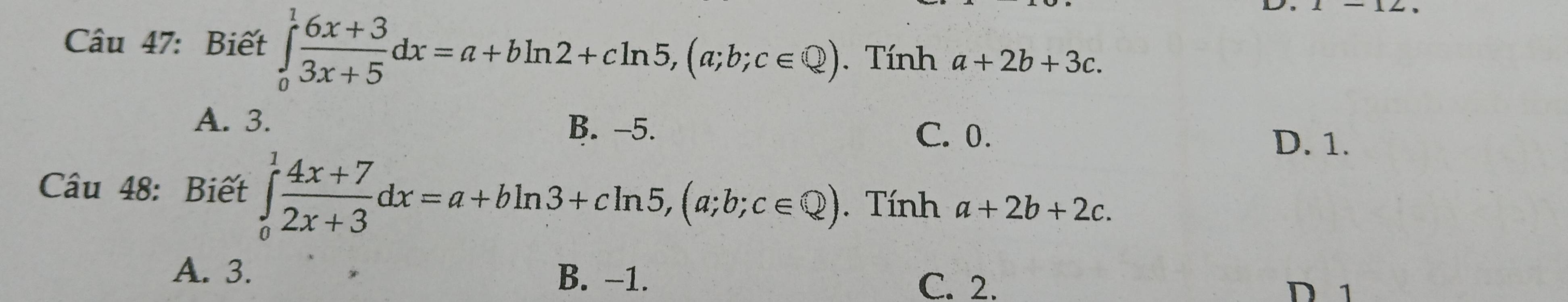 Biết ∈tlimits _0^(1frac 6x+3)3x+5dx=a+bln 2+cln 5, (a;b;c∈  enclosecircle2). Tính a+2b+3c.
A. 3.
B. -5. C. 0.
D. 1.
Câu 48: Biết ∈tlimits _0^(1frac 4x+7)2x+3dx=a+bln 3+cln 5, (a;b;c∈ Q). Tính a+2b+2c.
A. 3. B. -1. C. 2.
D 1