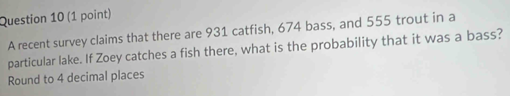 A recent survey claims that there are 931 catfish, 674 bass, and 555 trout in a 
particular lake. If Zoey catches a fish there, what is the probability that it was a bass? 
Round to 4 decimal places