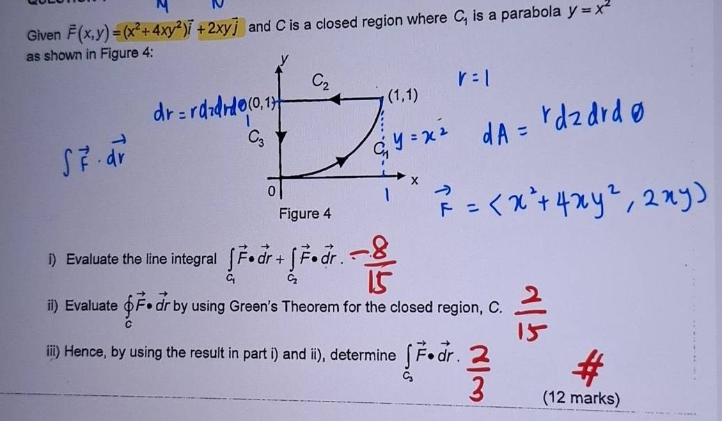 Given overline F(x,y)=(x^2+4xy^2)vector i+2xyvector j and C is a closed region where C_1 is a parabola y=x^2
as shown in Figure 4:
y
C_2
(0,1)
(1,1)
C_3
C
0
Figure 4 
i) Evaluate the line integral ∈tlimits _C_1vector F· vector dr+∈tlimits _C_2vector F· vector dr. 
ii) Evaluate hat ∈tlimits _cvector F· vector dr by using Green's Theorem for the closed region, C. 
iii) Hence, by using the result in part i) and ii), determine ∈tlimits _C_3vector F· vector dr. 
(12 marks)