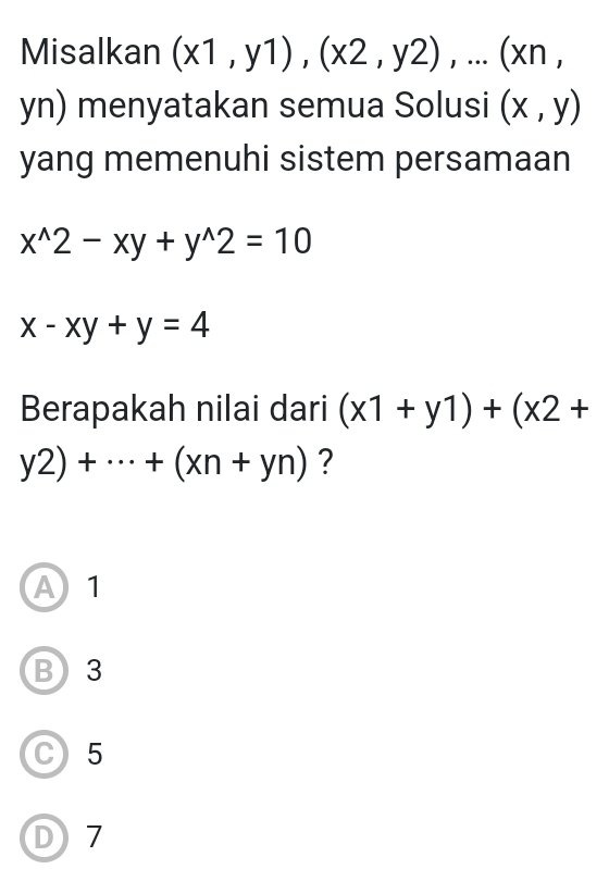 Misalkan (x1,y1), (x2,y2),...(xn,
yn) menyatakan semua Solusi (x,y)
yang memenuhi sistem persamaan
x^(wedge)2-xy+y^(wedge)2=10
x-xy+y=4
Berapakah nilai dari (x1+y1)+(x2+
y2)+·s +(xn+yn) ?
A 1
B 3
C 5
D7