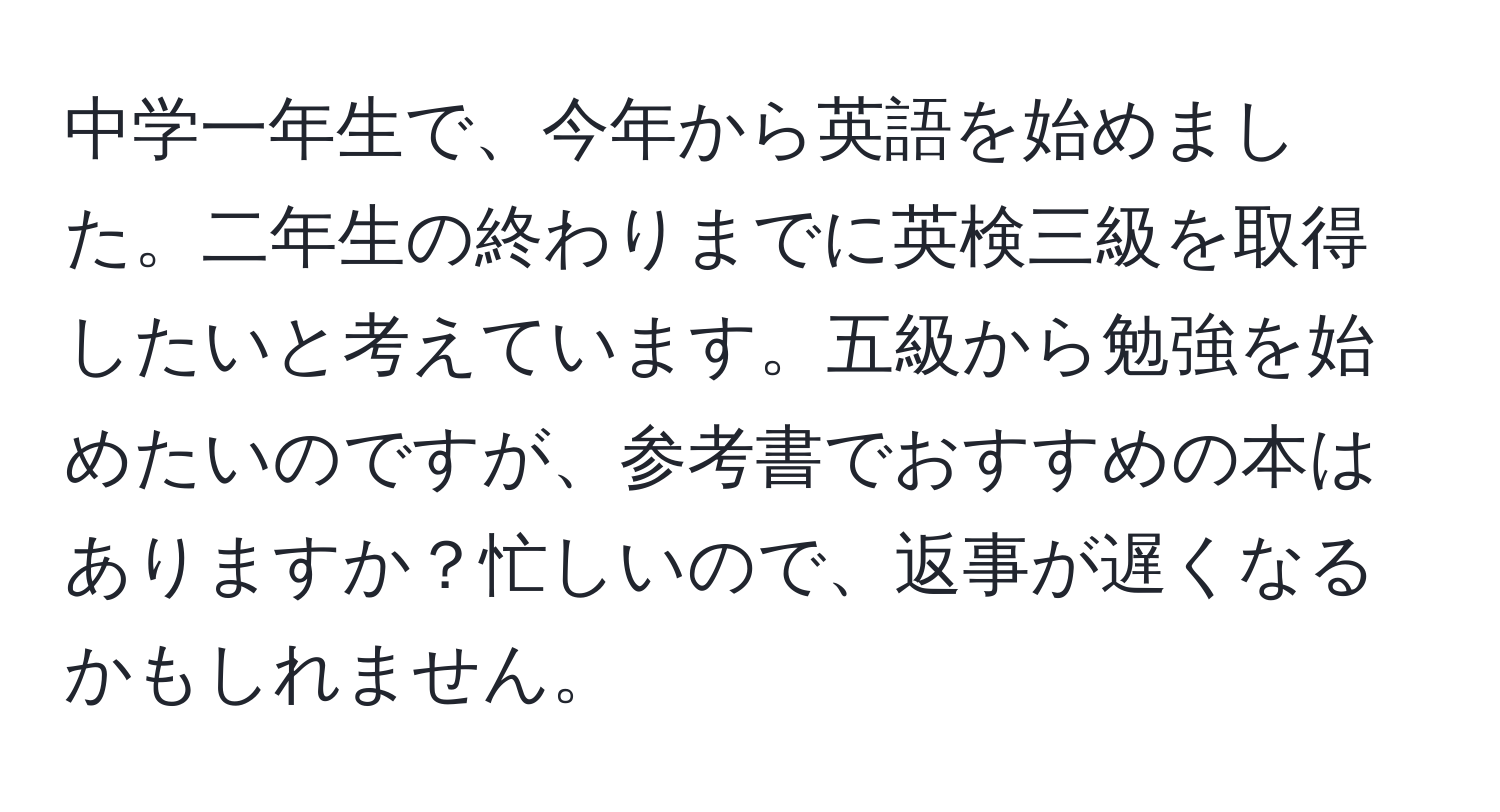 中学一年生で、今年から英語を始めました。二年生の終わりまでに英検三級を取得したいと考えています。五級から勉強を始めたいのですが、参考書でおすすめの本はありますか？忙しいので、返事が遅くなるかもしれません。