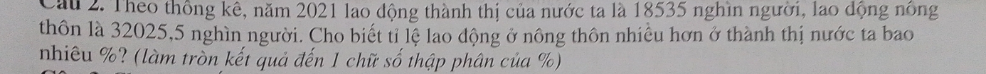 Cầu 2. Theo thông kê, năm 2021 lao động thành thị của nước ta là 18535 nghìn người, lao dộng nông 
thôn là 32025, 5 nghìn người. Cho biết tỉ lệ lao động ở nông thôn nhiều hơn ở thành thị nước ta bao 
nhiêu %? (làm tròn kết quả đến 1 chữ số thập phân của %)