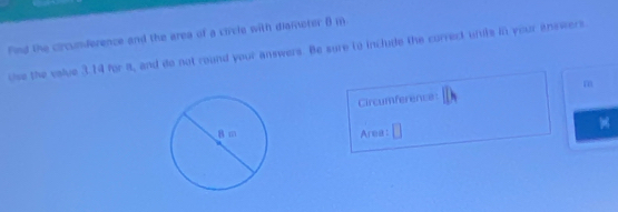 Find the circunderence and the area of a circle with diamoter B in 
use the value 3.14 for a, and do not round your answers. Be sure to include the correct units in your inswers.
m
Circumference: 
Area: