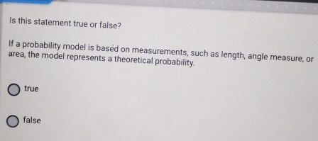 Is this statement true or false?
If a probability model is based on measurements, such as length, angle measure, or
area, the model represents a theoretical probability.
true
false